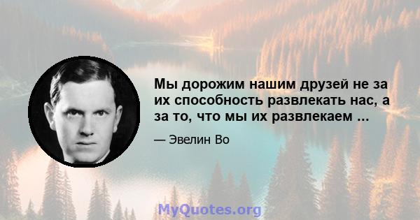 Мы дорожим нашим друзей не за их способность развлекать нас, а за то, что мы их развлекаем ...