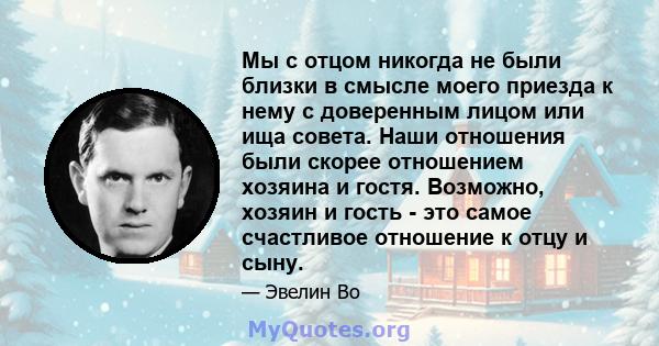 Мы с отцом никогда не были близки в смысле моего приезда к нему с доверенным лицом или ища совета. Наши отношения были скорее отношением хозяина и гостя. Возможно, хозяин и гость - это самое счастливое отношение к отцу