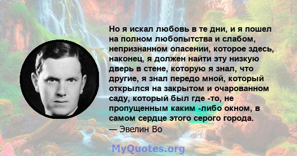 Но я искал любовь в те дни, и я пошел на полном любопытства и слабом, непризнанном опасении, которое здесь, наконец, я должен найти эту низкую дверь в стене, которую я знал, что другие, я знал передо мной, который