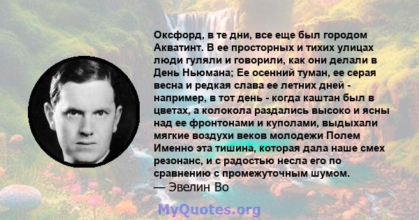 Оксфорд, в те дни, все еще был городом Акватинт. В ее просторных и тихих улицах люди гуляли и говорили, как они делали в День Ньюмана; Ее осенний туман, ее серая весна и редкая слава ее летних дней - например, в тот