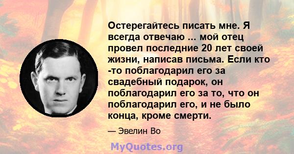 Остерегайтесь писать мне. Я всегда отвечаю ... мой отец провел последние 20 лет своей жизни, написав письма. Если кто -то поблагодарил его за свадебный подарок, он поблагодарил его за то, что он поблагодарил его, и не