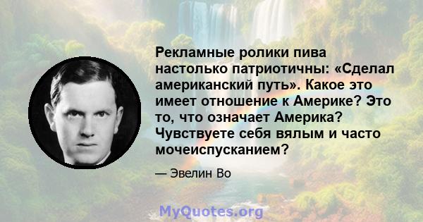 Рекламные ролики пива настолько патриотичны: «Сделал американский путь». Какое это имеет отношение к Америке? Это то, что означает Америка? Чувствуете себя вялым и часто мочеиспусканием?