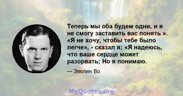 Теперь мы оба будем одни, и я не смогу заставить вас понять ». «Я не хочу, чтобы тебе было легче», - сказал я; «Я надеюсь, что ваше сердце может разорвать; Но я понимаю.