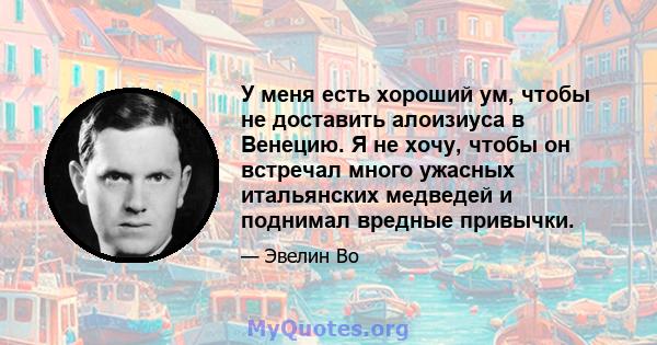 У меня есть хороший ум, чтобы не доставить алоизиуса в Венецию. Я не хочу, чтобы он встречал много ужасных итальянских медведей и поднимал вредные привычки.