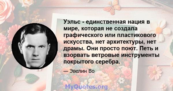 Уэльс - единственная нация в мире, которая не создала графического или пластикового искусства, нет архитектуры, нет драмы. Они просто поют. Петь и взорвать ветровые инструменты покрытого серебра.