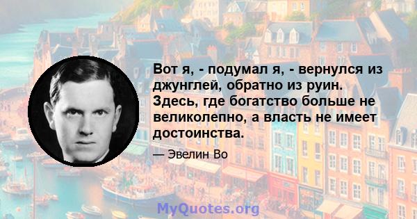 Вот я, - подумал я, - вернулся из джунглей, обратно из руин. Здесь, где богатство больше не великолепно, а власть не имеет достоинства.