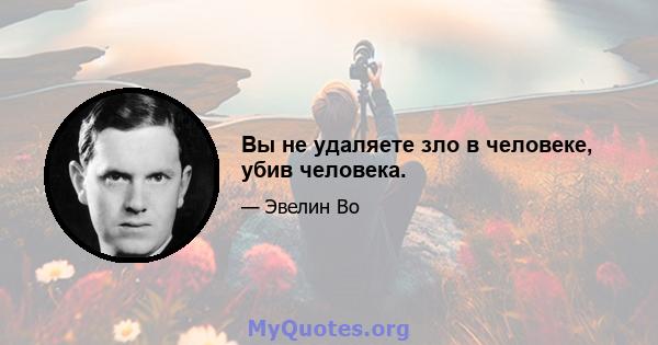 Вы не удаляете зло в человеке, убив человека.