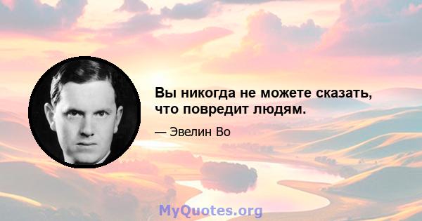 Вы никогда не можете сказать, что повредит людям.