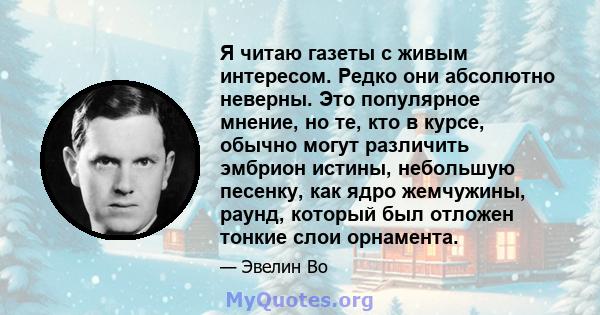 Я читаю газеты с живым интересом. Редко они абсолютно неверны. Это популярное мнение, но те, кто в курсе, обычно могут различить эмбрион истины, небольшую песенку, как ядро ​​жемчужины, раунд, который был отложен тонкие 