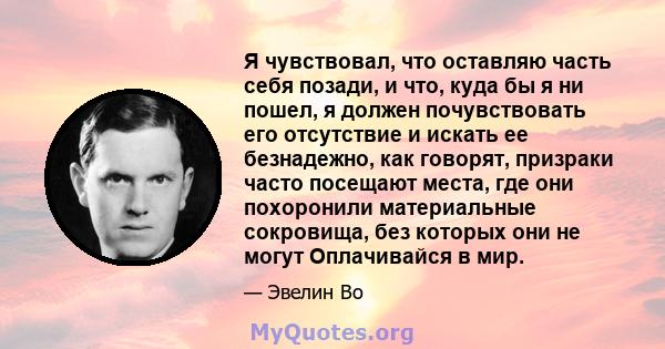 Я чувствовал, что оставляю часть себя позади, и что, куда бы я ни пошел, я должен почувствовать его отсутствие и искать ее безнадежно, как говорят, призраки часто посещают места, где они похоронили материальные