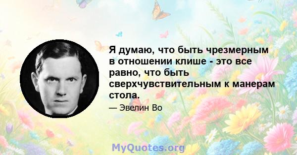 Я думаю, что быть чрезмерным в отношении клише - это все равно, что быть сверхчувствительным к манерам стола.