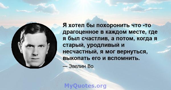 Я хотел бы похоронить что -то драгоценное в каждом месте, где я был счастлив, а потом, когда я старый, уродливый и несчастный, я мог вернуться, выкопать его и вспомнить.