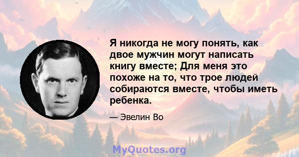 Я никогда не могу понять, как двое мужчин могут написать книгу вместе; Для меня это похоже на то, что трое людей собираются вместе, чтобы иметь ребенка.