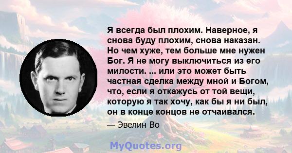 Я всегда был плохим. Наверное, я снова буду плохим, снова наказан. Но чем хуже, тем больше мне нужен Бог. Я не могу выключиться из его милости. ... или это может быть частная сделка между мной и Богом, что, если я