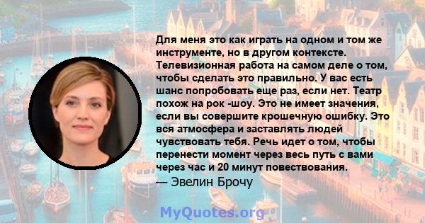 Для меня это как играть на одном и том же инструменте, но в другом контексте. Телевизионная работа на самом деле о том, чтобы сделать это правильно. У вас есть шанс попробовать еще раз, если нет. Театр похож на рок