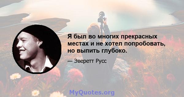 Я был во многих прекрасных местах и ​​не хотел попробовать, но выпить глубоко.