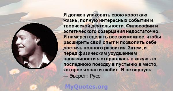 Я должен упаковать свою короткую жизнь, полную интересных событий и творческой деятельности. Философии и эстетического созерцания недостаточно. Я намерен сделать все возможное, чтобы расширить свой опыт и позволить себе 