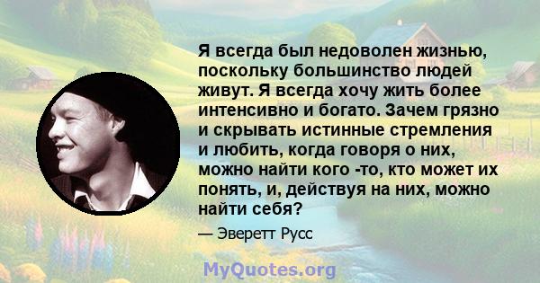 Я всегда был недоволен жизнью, поскольку большинство людей живут. Я всегда хочу жить более интенсивно и богато. Зачем грязно и скрывать истинные стремления и любить, когда говоря о них, можно найти кого -то, кто может