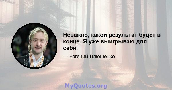 Неважно, какой результат будет в конце. Я уже выигрываю для себя.