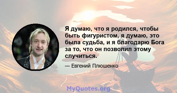 Я думаю, что я родился, чтобы быть фигуристом, я думаю, это была судьба, и я благодарю Бога за то, что он позволил этому случиться.