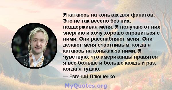 Я катаюсь на коньках для фанатов. Это не так весело без них, поддерживая меня. Я получаю от них энергию и хочу хорошо справиться с ними. Они расслабляют меня. Они делают меня счастливым, когда я катаюсь на коньках за