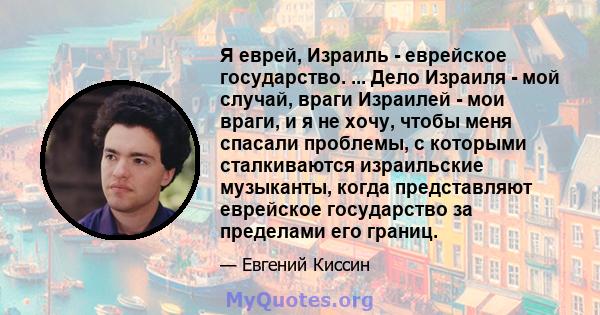 Я еврей, Израиль - еврейское государство. ... Дело Израиля - мой случай, враги Израилей - мои враги, и я не хочу, чтобы меня спасали проблемы, с которыми сталкиваются израильские музыканты, когда представляют еврейское