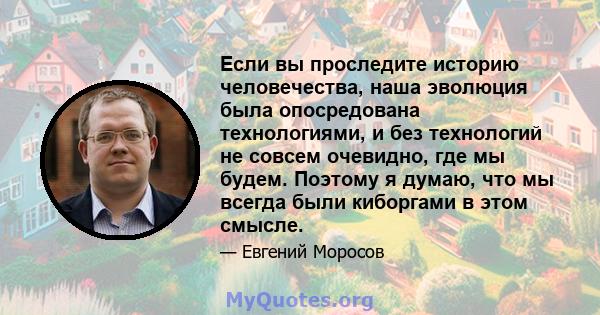 Если вы проследите историю человечества, наша эволюция была опосредована технологиями, и без технологий не совсем очевидно, где мы будем. Поэтому я думаю, что мы всегда были киборгами в этом смысле.