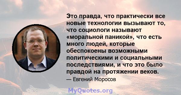 Это правда, что практически все новые технологии вызывают то, что социологи называют «моральной паникой», что есть много людей, которые обеспокоены возможными политическими и социальными последствиями, и что это было