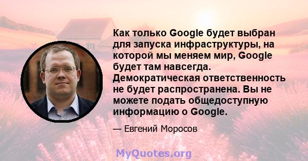 Как только Google будет выбран для запуска инфраструктуры, на которой мы меняем мир, Google будет там навсегда. Демократическая ответственность не будет распространена. Вы не можете подать общедоступную информацию о