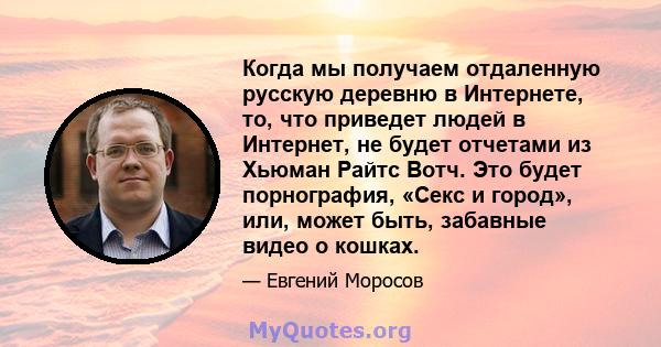 Когда мы получаем отдаленную русскую деревню в Интернете, то, что приведет людей в Интернет, не будет отчетами из Хьюман Райтс Вотч. Это будет порнография, «Секс и город», или, может быть, забавные видео о кошках.