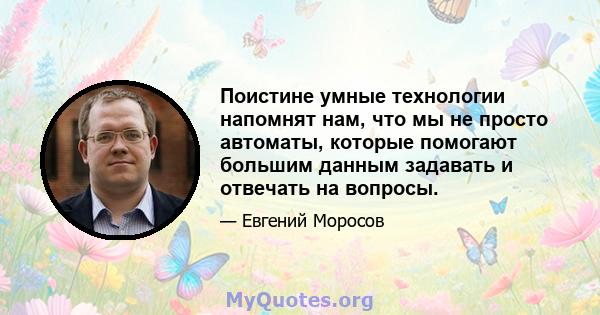 Поистине умные технологии напомнят нам, что мы не просто автоматы, которые помогают большим данным задавать и отвечать на вопросы.