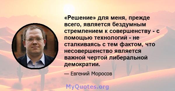 «Решение» для меня, прежде всего, является бездумным стремлением к совершенству - с помощью технологий - не сталкиваясь с тем фактом, что несовершенство является важной чертой либеральной демократии.