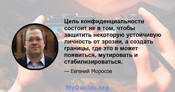 Цель конфиденциальности состоит не в том, чтобы защитить некоторую устойчивую личность от эрозии, а создать границы, где это я может появиться, мутировать и стабилизироваться.