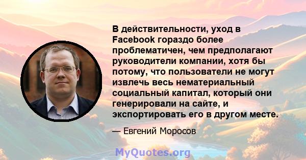 В действительности, уход в Facebook гораздо более проблематичен, чем предполагают руководители компании, хотя бы потому, что пользователи не могут извлечь весь нематериальный социальный капитал, который они генерировали 