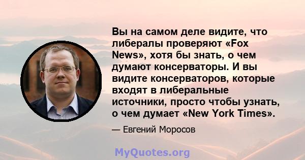 Вы на самом деле видите, что либералы проверяют «Fox News», хотя бы знать, о чем думают консерваторы. И вы видите консерваторов, которые входят в либеральные источники, просто чтобы узнать, о чем думает «New York Times».