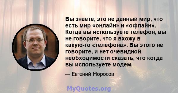 Вы знаете, это не данный мир, что есть мир «онлайн» и «офлайн». Когда вы используете телефон, вы не говорите, что я вхожу в какую-то «телефона». Вы этого не говорите, и нет очевидной необходимости сказать, что когда вы