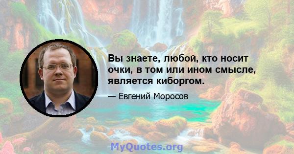 Вы знаете, любой, кто носит очки, в том или ином смысле, является киборгом.