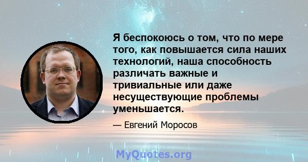 Я беспокоюсь о том, что по мере того, как повышается сила наших технологий, наша способность различать важные и тривиальные или даже несуществующие проблемы уменьшается.