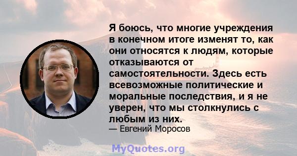 Я боюсь, что многие учреждения в конечном итоге изменят то, как они относятся к людям, которые отказываются от самостоятельности. Здесь есть всевозможные политические и моральные последствия, и я не уверен, что мы