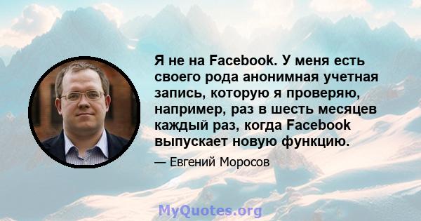 Я не на Facebook. У меня есть своего рода анонимная учетная запись, которую я проверяю, например, раз в шесть месяцев каждый раз, когда Facebook выпускает новую функцию.