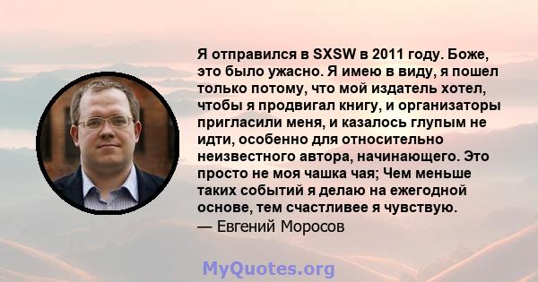 Я отправился в SXSW в 2011 году. Боже, это было ужасно. Я имею в виду, я пошел только потому, что мой издатель хотел, чтобы я продвигал книгу, и организаторы пригласили меня, и казалось глупым не идти, особенно для