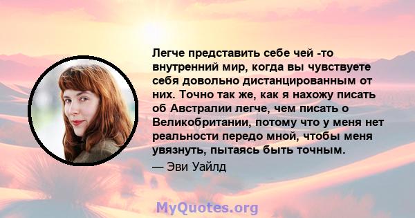 Легче представить себе чей -то внутренний мир, когда вы чувствуете себя довольно дистанцированным от них. Точно так же, как я нахожу писать об Австралии легче, чем писать о Великобритании, потому что у меня нет