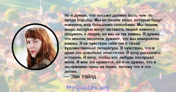 Но я думаю, что письмо должно быть чем -то вроде борьбы. Мы не пишем вещи, которые будут изменить мир большими способами. Мы пишем вещи, которые могут заставить людей немного подумать о людях, но мы не так важны. Я