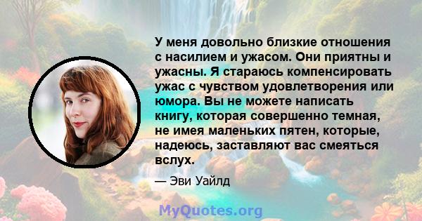 У меня довольно близкие отношения с насилием и ужасом. Они приятны и ужасны. Я стараюсь компенсировать ужас с чувством удовлетворения или юмора. Вы не можете написать книгу, которая совершенно темная, не имея маленьких