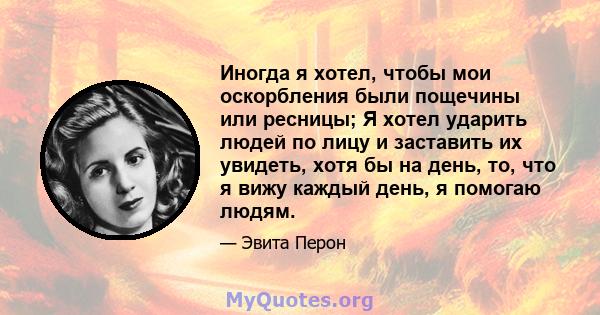 Иногда я хотел, чтобы мои оскорбления были пощечины или ресницы; Я хотел ударить людей по лицу и заставить их увидеть, хотя бы на день, то, что я вижу каждый день, я помогаю людям.