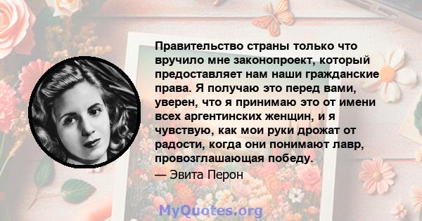 Правительство страны только что вручило мне законопроект, который предоставляет нам наши гражданские права. Я получаю это перед вами, уверен, что я принимаю это от имени всех аргентинских женщин, и я чувствую, как мои