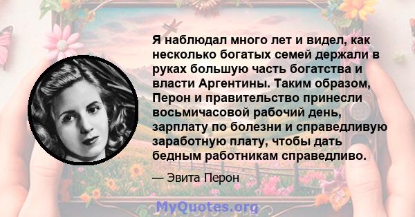 Я наблюдал много лет и видел, как несколько богатых семей держали в руках большую часть богатства и власти Аргентины. Таким образом, Перон и правительство принесли восьмичасовой рабочий день, зарплату по болезни и