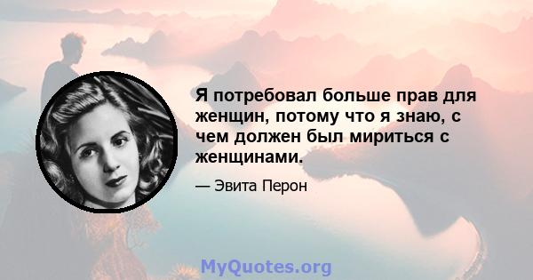 Я потребовал больше прав для женщин, потому что я знаю, с чем должен был мириться с женщинами.