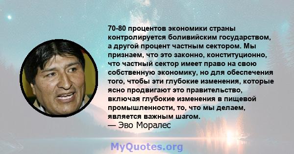 70-80 процентов экономики страны контролируется боливийским государством, а другой процент частным сектором. Мы признаем, что это законно, конституционно, что частный сектор имеет право на свою собственную экономику, но 