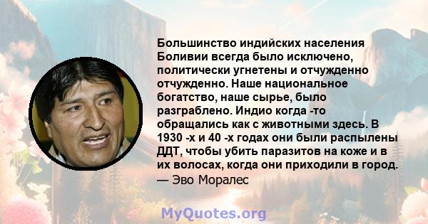 Большинство индийских населения Боливии всегда было исключено, политически угнетены и отчужденно отчужденно. Наше национальное богатство, наше сырье, было разграблено. Индио когда -то обращались как с животными здесь. В 